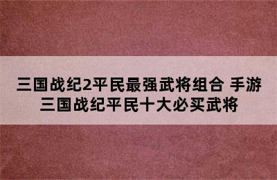 三国战纪2平民最强武将组合 手游三国战纪平民十大必买武将